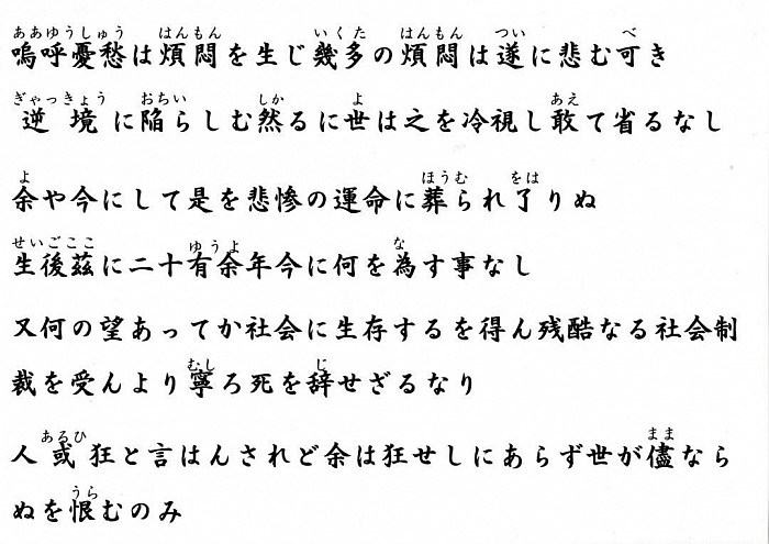嗚呼憂愁は煩悶を生じ幾多の煩悶は遂に悲む可き逆境に陥らしむ然るに世は之を冷視し敢て省るなし余や今にして是を悲惨の運命に葬られ了りぬ　    生後茲に二十有余年今に何を為す事なし又何の望あってか社会に生存するを得ん残酷なる社会制裁を受んより寧ろ死を辞せざるなり  人或は狂と言はんされど余は狂せしにあらず世が儘ならぬを恨むのみ