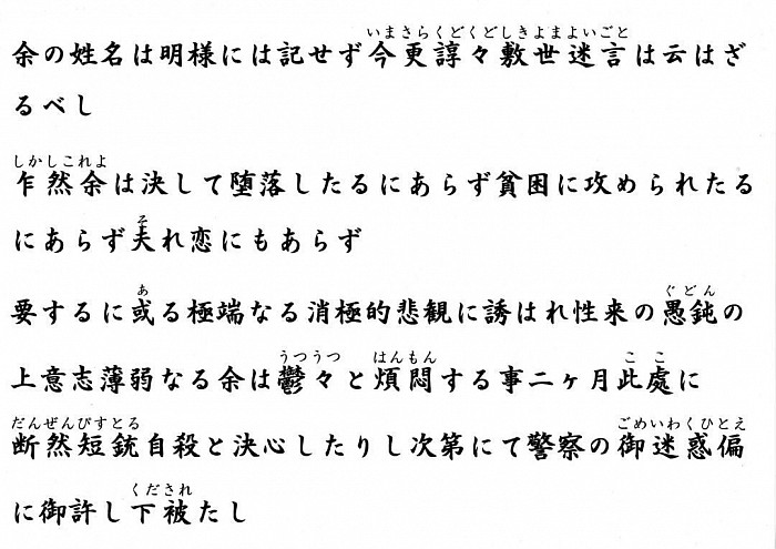余の姓名は明様には記せず今更諄々敷世迷言は云はざるべし乍然余は決して堕落したるにあらず貧困に攻められたるにあらず夫れ恋にもあらず要するに或る極端なる消極的悲観に誘はれ性来の愚鈍の上意志薄弱なる余は鬱々と煩悶する事二ヶ月此處に断然短銃自殺と決心したりし次第にて警察の御迷惑偏に御許し下被たし余は姓名永久に不明なれば幸甚萬一分明の時は乍恐斯く御伝言を乞ふ  怨み重なる兄上よ