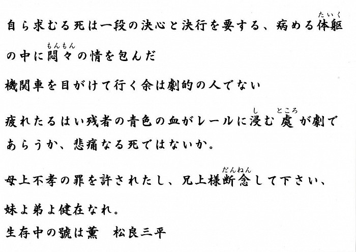いらいらした私の頭で什麼して社会の人と調和する事が出来よう、社会に入れられないものは自分で死を求めなければならぬ夫れが自殺の一つだ。  弱い体質を以て激甚なる現代社会の渦中に投ぜんとするは愚だ到底生存の価値なきものと認む是れ自殺の二つである    遼々たる天地の中に疑問の眼をみはって不可思議の我と対象を思ふて見ると我の本来は益々疑問を求む自殺の三つだ。  嗚呼憂鬱なる半生であった、死の瞬間。  冷たきレールの死と暖かき慈母の血と、青色の我生の終りと、若き妹の前途と、兄を知らざる可憐の弟と、余を知れる兄の嘆きを思ふて見ると胸は碎ける様だ、思ふまい、呪はれた余は悲惨なる死と握手する！  自ら求むる死は一段の決心と決行を要する、病める体躯の中に悶々の情を包んだ機関車を目がけて行く    余は劇的の人でない  疲れたるはい残者の青色の血がレールに浸む處が劇であらうか、悲痛なる死ではないか。  母上不孝の罪を許されたし、兄上様断念して下さい、妹よ弟よ健在なれ。生存中の號は薫　松良三平