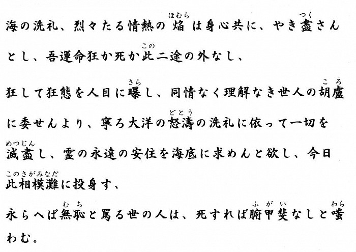 海の洗礼、烈々たる情熱の焔は身心共に、やき盡さんとし、吾運命狂か死か此二途の外なし、狂して狂態を人目に曝し、同情なく理解なき世人の胡盧に委せんより、寧ろ大洋の怒濤の洗礼に依って一切を滅盡し、霊の永遠の安住を海底に求めんと欲し、今日此相模灘に投身す、永らへば無恥と罵る世の人は、死すれば腑甲斐なしと嗤わむ。